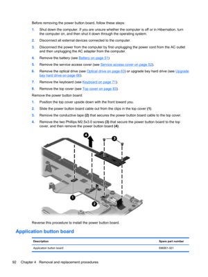 Page 100Before removing the power button board, follow these steps:
1.Shut down the computer. If you are unsure whether the computer is off or in Hibernation, turn
the computer on, and then shut it down through the operating system.
2.Disconnect all external devices connected to the computer.
3.Disconnect the power from the computer by first unplugging the power cord from the AC outlet
and then unplugging the AC adapter from the computer.
4.Remove the battery (see 
Battery on page 51)
5.Remove the service access...
