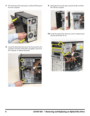 Page 12
4537487-001— Removing and Replacing an Optical Disc Drive
7Tilt out the top of the side pa nel, and then lift the panel 
from the computer.
--
8 Locate the three tabs that secure the front panel to the 
computer. Pull each of the tabs out slightly, away from 
the computer, to release the panel.  9
Swing the front panel open  toward the left, and then 
lift it off the computer.
10 Locate the optical disc drive you want to replace (and 
also the drive latch for it). 