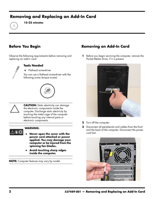 Page 28
2537489-001— Removing and Replacing an Add-In Card
Before You Begin
Observe the following requirements before removing and 
replacing an add-in card. 
Removing an Add-In Card
1Before you begin servicing the computer, remove the 
Pocket Media Drive, if it is present.
2 Turn off the computer.
3 Disconnect all peripherals and cables from the front 
and the back of the computer. Disconnect the power 
cord last.
To o l s  N e e d e d
Flathead screwdriver
You can use a flathead screwdriver with the...