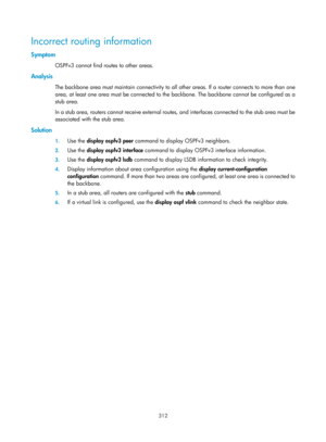 Page 1001 312 
Incorrect routing information 
Symptom 
OSPFv3 cannot find routes to other areas. 
Analysis 
The backbone area must maintain connectivity to all other areas. If a router connects to more than one 
area, at least one area must be connected to the backbone. The backbone cannot be configured as a 
stub area. 
In a stub area, routers cannot receive external routes , and interfaces connected to the stub area must be 
associated with the stub area. 
Solution 
1.  Use the  display ospfv3 peer  command to...