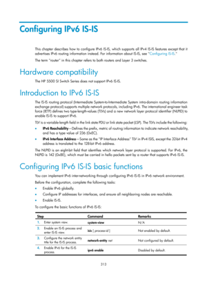 Page 1002 313 
Configuring IPv6 IS-IS 
This chapter describes how to configure IPv6 IS-IS, which supports all IPv4 IS-IS features except that it 
advertises IPv6 routing information instead. For information about IS-IS, see  Configuring IS-IS.  
T

he term router in this chapter refers to both routers and Layer 3 switches. 
Hardware compatibility 
The HP 5500 SI Switch Series does not support IPv6 IS-IS.  
Introduction to IPv6 IS-IS 
The IS-IS routing protocol (Interme diate System-to-Intermediate System...