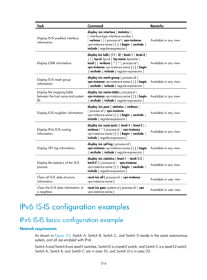 Page 1005 316 
Task Command Remarks 
Display IS-IS enabled interface 
information. display
 isis  interface [ statistics  | 
[ interface-type interface-number  ] 
[  verbose  ] ] [ process-id  | vpn-instance 
vpn-instance-name  ] [ | { begin  | exclude | 
include  } regular-expression ]  Available in any view
 
Display LSDB information.  display isis lsdb
 [ [ l1 | l2 | level-1  | level-2  ] 
| [ [ lsp-id  lsp-id  | lsp-name  lspname | 
local  ] | verbose ] * ] * [ process-id  | 
vpn-instance  vpn-instance-name...