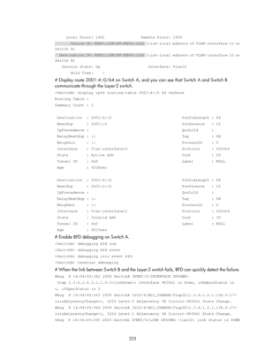 Page 1012 323 
 
     Local Discr: 1441                Remote Discr: 1450 
       Source IP: FE80::20F:FF:FE00:1202 (link-local address of VLAN-interface 10 on 
Switch A) 
    Destination IP: FE80::20F:FF:FE00:1200 (link-local address of VLAN-interface 10 on 
Switch B) 
   Session State: Up                     Interface: Vlan10 
       Hold Time:    / 
# Display route 2001:4::0/64 on Switch A, and you can see that Switch A and Switch B 
communicate through the Layer-2 switch.  
 display ipv6 routing-table...