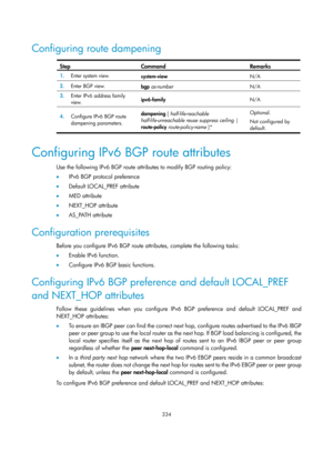 Page 1023 
 
334 
 
Configuring route dampening  
Step Command Remarks 
1.  Enter system view. 
system-view  N/A 
2.  Enter BGP view. 
bgp as-number   N/A 
3.  Enter IPv6 address family 
view.   ipv6-family 
N/A 
4.  Configure IPv6 BGP route 
dampening parameters.  dampening
 [ half-life-reachable 
half-life-unreachable reuse suppress ceiling  | 
route-policy  route-policy-name  ]*  Optional. 
Not configured by 
default. 
 
Configuring IPv6 BGP route attributes 
Use the following IPv6 BGP route attributes to...