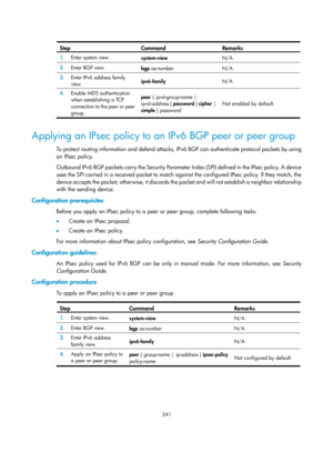 Page 1030 
 
341 
 Ste
p Command Remarks 
1.
  Enter system view. 
system-view  N/A 
2.  Enter BGP view. 
bgp as-number   N/A 
3.  Enter IPv6 address family 
view.  ipv6-family 
N/A 
4.  Enable MD5 authentication 
when establishing a TCP 
connection to the peer or peer 
group.  peer { ipv6-group-name
 | 
ipv6-address } password  { cipher | 
simple  } password   Not enabled by default. 
 
Applying an IPsec policy to an IPv6 BGP peer or peer group 
To protect routing information and defend attacks, IP
v6 BGP can...