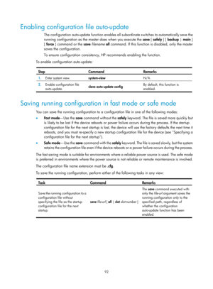 Page 104 92 
Enabling configuration file auto-update 
The configuration auto-update function enables all subordinate switches to automatically save the 
running configuration as the master does when you execute the  save [ safely  ] [ backup | main ] 
[  force ] command or the  save filename  all command. If this function is disabled, only the master 
saves the configuration.  
To ensure configuration consistency, HP recommends enabling the function. 
To enable configuration auto-update: 
 
Step Command Remarks...