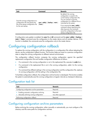 Page 105 93 
Task Command Remarks 
Save the running configuration to a 
configuration file and specify the 
file as the startup configuration file 
for the next startup. save [ safely
 ] [ backup | main ] 
[ force  ]  By default, the running 
configuration is saved to the 
current startup configuration file. 
You can choose to save the 
configuration to a different file as 
instructed by the system.  
If you execute the 
save [ safely ] 
command without specifying any 
other keyword, the command 
saves the...