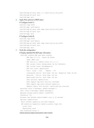 Page 1043 
 
354 
 
[SwitchB-bgp-af-ipv6] peer 1::1 ipsec-policy policy001 
[SwitchB-bgp-af-ipv6] quit 
[SwitchB-bgp] quit 
6. Apply IPsec policies to EBGP peers: 
# Configure Switch C. 
[SwitchC] bgp 65009 
[SwitchC-bgp] ipv6-family 
[SwitchC-bgp-af-ipv6] peer ebgp ipsec-policy policy002 
[SwitchC-bgp-af-ipv6] quit 
[SwitchC-bgp] quit 
# Configure Switch B. 
[SwitchB] bgp 65008 
[SwitchB-bgp] ipv6-family 
[SwitchB-bgp-af-ipv6] peer ebgp ipsec-policy policy002 
[SwitchB-bgp-af-ipv6] quit 
[SwitchB-bgp] quit 
7....