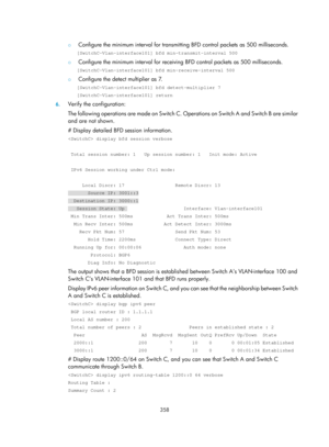 Page 1047 
 
358 
 
{ Configure the minimum interval for transmitting BFD control packets as 500 milliseconds.  
[SwitchC-Vlan-interface101] bfd min-transmit-interval 500 
{ Configure the minimum interval for receiving BFD control packets as 500 milliseconds.  
[SwitchC-Vlan-interface101] bfd min-receive-interval 500 
{ Configure the detect multiplier as 7.  
[SwitchC-Vlan-interface101] bfd detect-multiplier 7 
[SwitchC-Vlan-interface101] return 
6. Verify the configuration: 
The following operations are made on...