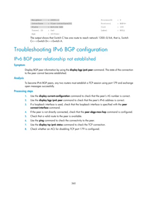 Page 1049 
 
360 
 
 Neighbor     : 2000::1                                 ProcessID    : 0\
 
 Interface    : Vlan-interface201                       Protocol     : B\
GP4+ 
 State        : Active Adv                              Cost         : 1\
00 
 Tunnel ID    : 0x0                                     Label        : N\
ULL 
 Age          : 4635sec 
The output shows that Switch C has one route to reach network 1200::0/64, that is, Switch 
CSwitch DSwitch A.  
Troubleshooting IPv6 BGP configuration 
IPv6 BGP...