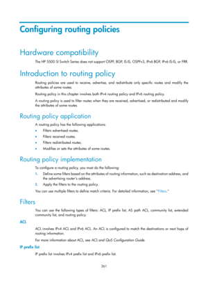 Page 1050 361 
Configuring routing policies 
Hardware compatibility 
The HP 5500 SI Switch Series does not support OSPF, BGP, IS -IS, OSPFv3, IPv6 BGP, IPv6 IS -IS, or FRR. 
Introduction to routing policy 
Routing policies are used to receive, advertise, and redistribute only specific routes and modify the 
attributes of some routes. 
Routing policy in this chapter involves both IPv4 routing policy and IPv6 routing policy. 
A routing policy is used to filter routes when they are received, advertised, or...