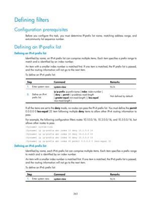 Page 1052 363 
Defining filters 
Configuration prerequisites 
Before you configure this task, you must determine IP-prefix list name, matching address range, and 
extcommunity list sequence number.  
Defining an IP-prefix list 
Defining an IPv4 prefix list 
Identified by name, an IPv4 prefix list can comprise multiple items. Each item specifies a prefix range to 
match and is identified by an index number.  
An item with a smaller index number is matched first. If one item is matched, the IP prefix list is...