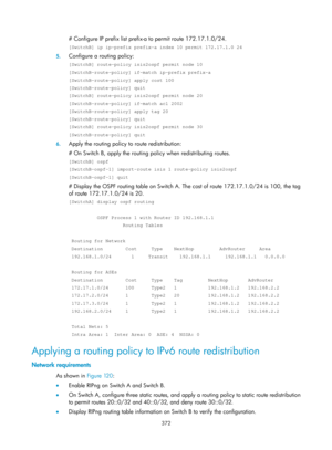 Page 1061 372 
# Configure IP prefix list prefix-a to permit route 172.17.1.0/24. 
[SwitchB] ip ip-prefix prefix-a index 10 permit 172.17.1.0 24 
5. Configure a routing policy: 
[SwitchB] route-policy isis2ospf permit node 10 
[SwitchB-route-policy] if-match ip-prefix prefix-a 
[SwitchB-route-policy] apply cost 100 
[SwitchB-route-policy] quit 
[SwitchB] route-policy isis2ospf permit node 20 
[SwitchB-route-policy] if-match acl 2002 
[SwitchB-route-policy] apply tag 20 
[SwitchB-route-policy] quit 
[SwitchB]...