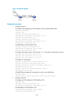 Page 1062 373 
Figure 120 Network diagram 
 
 
Configuration procedure 
1. Configure Switch A: 
# Configure IPv6 addresses for VLAN-int erface 100 and VLAN-interface 200. 
 system-view 
[SwitchA] ipv6 
[SwitchA] interface vlan-interface 100 
[SwitchA-Vlan-interface100] ipv6 address 10::1 32 
[SwitchA-Vlan-interface100] quit 
[SwitchA] interface vlan-interface 200 
[SwitchA-Vlan-interface200] ipv6 address 11::1 32 
[SwitchA-Vlan-interface200] quit 
# Enable RIPng on VLAN-interface 100. 
[SwitchA] interface...