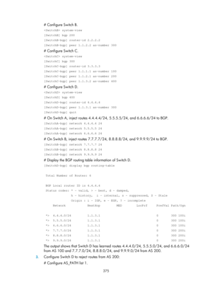 Page 1064 375 
# Configure Switch B. 
 system-view 
[SwitchB] bgp 200 
[SwitchB-bgp] router-id 2.2.2.2 
[SwitchB-bgp] peer 1.1.2.2 as-number 300 
# Configure Switch C. 
 system-view 
[SwitchC] bgp 300 
[SwitchC-bgp] router-id 3.3.3.3 
[SwitchC-bgp] peer 1.1.1.1 as-number 100 
[SwitchC-bgp] peer 1.1.2.1 as-number 200 
[SwitchC-bgp] peer 1.1.3.2 as-number 400 
# Configure Switch D. 
 system-view 
[SwitchD] bgp 400 
[SwitchD-bgp] router-id 4.4.4.4 
[SwitchD-bgp] peer 1.1.3.1 as-number 300 
[SwitchD-bgp] quit 
# On...