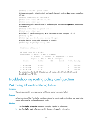 Page 1065 376 
[SwitchD] ip as-path 1 permit .*200.* 
# Create routing policy rt1 with node 1, and specify the match mode as  deny to deny routes from 
AS 200.  
[SwitchD] route-policy rt1 deny node 1 
[SwitchD-route-policy] if-match as-path 1 
[SwitchD-route-policy] quit 
# Create routing policy  rt1 with node 10, and specify the match mode as  permit to permit routes 
from other ASs. 
[SwitchD] route-policy rt1 permit node 10 
[SwitchD-route-policy] quit 
# On Switch D, specify routing policy  rt1 to filter...