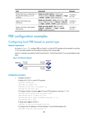 Page 1073 384 
Task Command  Remarks 
Display QoS policy configuration on 
the specified interface or on all 
interfaces. display qos policy interface 
[ interface-type 
interface-number  ] [ inbound | outbound  ] [ | { begin  
|  exclude  | include  } regular-expression ]  Available in 
any view
 
Display VLAN QoS policy 
information.  display qos vlan-policy
 { name policy-name  | vlan  
vlan-id  } [ slot slot-number  ] [ inbound  | outbound  ] 
[  | { begin  | exclude | include  } regular-expression ]...