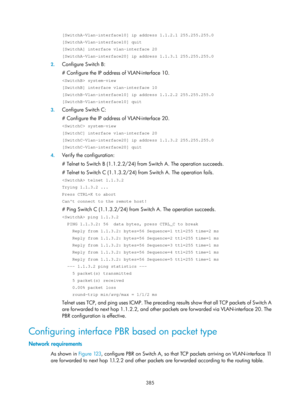 Page 1074 385 
[SwitchA-Vlan-interface10] ip address 1.1.2.1 255.255.255.0 
[SwitchA-Vlan-interface10] quit 
[SwitchA] interface vlan-interface 20 
[SwitchA-Vlan-interface20] ip address 1.1.3.1 255.255.255.0 
2. Configure Switch B: 
# Configure the IP address of VLAN-interface 10. 
 system-view 
[SwitchB] interface vlan-interface 10 
[SwitchB-Vlan-interface10] ip address 1.1.2.2 255.255.255.0 
[SwitchB-Vlan-interface10] quit 
3. Configure Switch C: 
# Configure the IP address of VLAN-interface 20. 
 system-view...