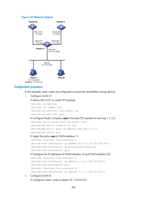 Page 1075 386 
Figure 123 Network diagram 
 
Configuration procedure 
In this example, static routes are configured to ensure the reachability among devices. 
1. Configure Switch A: 
# Define ACL 3101 to match TCP packets. 
 system-view 
[SwitchA] acl number 3101 
[SwitchA-acl-adv-3101] rule permit tcp 
[SwitchA-acl-adv-3101] quit 
# Configure Node 5 of policy  aaa to forward TCP packets to next hop 1.1.2.2. 
[SwitchA] policy-based-route aaa permit node 5 
[SwitchA-pbr-aaa-5] if-match acl 3101...