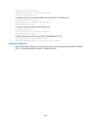 Page 1078 389 
[SwitchA] traffic classifier a 
[SwitchA-classifier-a] if-match acl ipv6 2000 
[SwitchA-classifier-a] quit 
# Configure the action of redirecting traffic to the next hop 202::2 for behavior  a. 
[SwitchA] traffic behavior a 
[SwitchA-behavior-a] redirect next-hop 202::2 
[SwitchA-behavior-a] quit 
# Associate class  a with behavior a  in QoS policy a. 
[SwitchA] qos policy a 
[SwitchA-qospolicy-a] classifier a behavior a 
[SwitchA-qospolicy-a] quit 
# Apply QoS policy a  to the incoming traffic of...