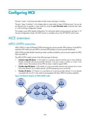 Page 1079 390 
Configuring MCE 
The term router in this document refers to both routers and Layer 3 switches. 
The term Layer 3 interface in this chapter refers to route -mode (or Layer 3) Ethernet ports. You can set 
an Ethernet port to operate in route mode by using the port link-mode  route  command (see  Layer 
2—LAN Switching Configuration Guide ). 
This chapter covers MCE related configuration. For information about routing protocols, see  Layer 3—IP 
Services Configuration Guide . The MCE function is...