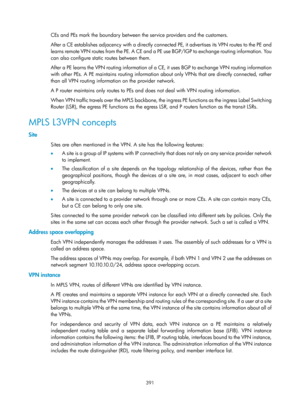 Page 1080 391 
CEs and PEs mark the boundary between the service providers and the customers. 
After a CE establishes adjacency with a directly connected PE, it advertises its VPN routes to the PE and 
learns remote VPN routes from the PE. A CE and a PE  use BGP/IGP to exchange routing information. You 
can also configure static routes between them. 
After a PE learns the VPN routing information of a CE, it uses BGP to exchange VPN routing information 
with other PEs. A PE maintains routing information about only...