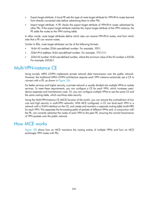 Page 1082 393 
•  Expor t targ et at tri bute : A  l o c al  PE sets  thi s t ype  of  route  targ et at tri bute for  VP N - I P v4  routes  le arne d 
from directly connected sites before advertising them to other PEs. 
•   Import target attribute: A PE checks the export ta rget attribute of VPN -IPv4 routes advertised by 
other PEs. If the export target attribute matches the import target attribute of the VPN instance, the 
PE adds the routes to the VPN routing table. 
In other words, route target attributes...