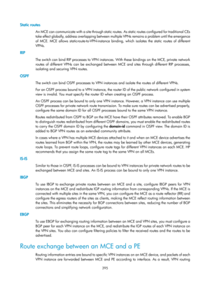 Page 1084 395 
Static routes 
An MCE can communicate with a site through static routes. As static routes configured for traditional CEs 
take effect globally, address overlapping between mu ltiple VPNs remains a problem until the emergence 
of MCE. MCE allows static-route-to-VPN-instance bind ing, which isolates the static routes of different 
VPNs.  
RIP 
The switch can bind RIP processes to VPN instances. With these bindings on the MCE, private network 
routes of different VPNs can be exchanged betwee n MCE and...