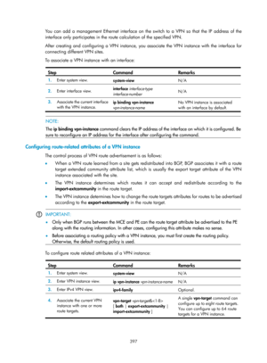 Page 1086 397 
You can add a management Ethernet interface on the switch to a VPN so that the IP address of the 
interface only participates in the route calculation of the specified VPN. 
After creating and configuring a VPN instance, you  associate the VPN instance with the interface for 
connecting different VPN sites.  
To associate a VPN instance with an interface: 
 
Step Command Remarks 
1.   Enter system view. 
system-view  N/A 
2.  Enter interface view.  interface 
interface-type 
interface-number   N/A...