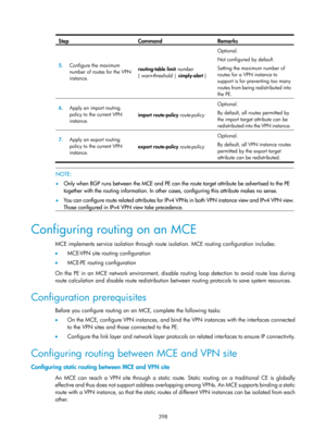 Page 1087 398 
Step Command Remarks 
5.  Configure the maximum 
number of routes for the VPN 
instance.   routing-table
 limit  number  
{  warn-threshold  | simply-alert  }  Optional. 
Not configured by default. 
Setting the maximum number of 
routes for a VPN instance to 
support is for preventing too many 
routes from being redistributed into 
the PE. 
6.
  Apply an import routing 
policy to the current VPN 
instance.   import route-policy route-policy
 Optional. 
By default, all routes permitted by 
the...