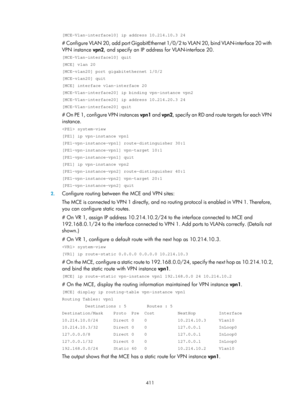 Page 1100 411 
[MCE-Vlan-interface10] ip address 10.214.10.3 24  
# Configure VLAN 20, add port GigabitEthernet 1/0/2 to VLAN 20, bind VLAN-interface 20 with 
VPN instance  vpn2, and specify an IP address for VLAN-interface 20.  
[MCE-Vlan-interface10] quit 
[MCE] vlan 20 
[MCE-vlan20] port gigabitethernet 1/0/2 
[MCE-vlan20] quit 
[MCE] interface vlan-interface 20 
[MCE-Vlan-interface20] ip binding vpn-instance vpn2 
[MCE-Vlan-interface20] ip address 10.214.20.3 24 
[MCE-Vlan-interface20] quit 
# On PE 1,...