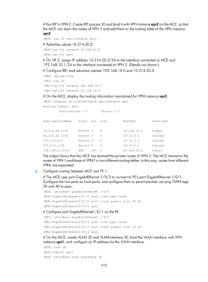 Page 1101 412 
# Run RIP in VPN 2. Create RIP process 20 and bind it with VPN instance  vpn2 on the MCE, so that 
the MCE can learn the routes of VPN 2 and add th em to the routing table of the VPN instance 
vpn2 . 
[MCE] rip 20 vpn-instance vpn2 
# Advertise subnet 10.214.20.0. 
[MCE-rip-20] network 10.214.20.0 
[MCE-rip-20] quit 
# On VR 2, assign IP addre ss 10.214.20.2/24 to the inte rface connected to MCE and 
192.168.10.1/24 to the interface connected to VPN 2. (Details not shown.) 
# Configure RIP, and...