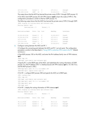 Page 1105 416 
127.0.0.1/32        Direct 0    0            127.0.0.1       InLoop0 
192.168.0.0/24      OSPF   10   1            10.214.10.2     Vlan10 
The output shows that the MCE has learned the private route of VPN 1 through OSPF process 10. 
# On MCE, bind OSPF process 20 with VPN instance  vpn2 to learn the routes of VPN 2. The 
configuration procedure is similar to that for OSPF process 10. 
The following output shows that  the MCE has learned the private route of VPN 2 through OSPF: 
[MCE] display ip...