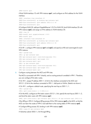 Page 1119 430 
[MCE-vlan10] quit 
# Bind VLAN-interface 10 with VPN instance vpn1, and configure an IPv6 address for the VLAN 
interface. 
[MCE] interface vlan-interface 10 
[MCE-Vlan-interface10] ip binding vpn-instance vpn1 
[MCE-Vlan-interface10] ipv6 address 2001:1::1 64 
[MCE-Vlan-interface10] quit 
# Configure VLAN 20, add port GigabitEthernet 1/0/ 2 to VLAN 20, bind VLAN-interface 20 with 
VPN instance  vpn2, and assign an IPv6 address to VLAN-interface 20.  
[MCE] vlan 20 
[MCE-vlan20] port...