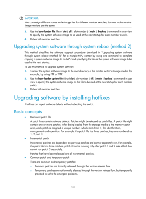 Page 113 101 
 IMPORTANT: 
You can assign different names to the image files for different member switches, but must make sure the
 
image versions are the same.   
3.
 Use the  boot-loader file file -url  slot  { all  | slot-number  } {  main | backup } command in user view 
to specify the system software image to be used  at the next startup for each member switch. 
4. Reboot all member switches. 
Upgrading system software through system reboot (method 2) 
This method simplifies the software upgrade procedure...