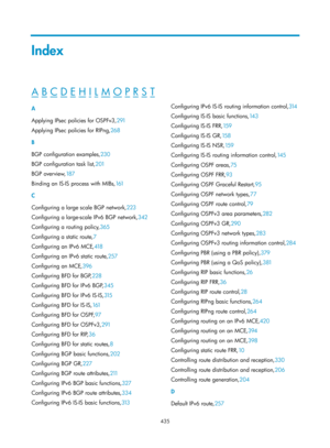 Page 1124 435 
Index 
A B C D E H I L M O P R S T  
A 
Applying IPsec policies for OSPFv3,291 
A

pplying IPsec policies for RIPng, 268 
B 
B

GP configuration examples,230  
B

GP configuration task list, 201 
BG

P overview, 18 7 
Binding an I

S-IS process with MIBs, 161 
C 
C

onfiguring a large scale BGP network, 223 
C

onfiguring a large-scale IPv6 BGP network, 342 
C

onfiguring a routing policy, 365 
C

onfiguring a static route, 7 
Co

nfiguring an IPv6 MCE, 418 
C

onfiguring an IPv6 static route,257...