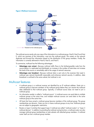 Page 11393 
Figure 3 Multicast transmission 
 
 
T h e  m u l t i c a s t  s o u r c e  s e n d s  o n l y  o n e  c o p y  o f  t h e  i n f o r m a t i o n  t o  a  m u l t i c a s t  g r o u p.  H o s t  B ,  H o s t  D  a n d  H o s t  
E, which are receivers of the information, must join the multicast group. The routers on the network 
duplicate and forward the information based on the distribution of the group members. Finally, the 
information is correctly delivered to Host B, Host D, and Host E.  
To...