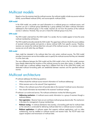 Page 11415 
Multicast models 
Based on how the receivers treat the multicast sources, the multicast models include any-source multicast 
(ASM), source-filtered multicast (SFM), and source-specific multicast (SSM). 
ASM model 
In the ASM model, any sender can send information to a multicast group as a multicast source, and 
receivers can join a multicast group (identified by a group address) and obtain multicast information 
addressed to that multicast group. In this model, receivers do not know the positions of...