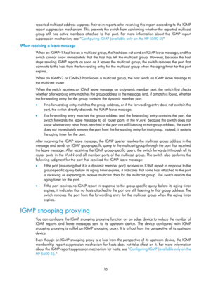Page 1152 16 
reported multicast address suppress their own reports after receiving this report according to the IGMP 
report suppression mechanism. This prevents the swit ch from confirming whether the reported multicast 
group still has active members attached to that  port. For more information about the IGMP report 
suppression mechanism, see  Configuring IGMP (available only on the HP 5500 EI)   
When receiving a leave message 
W h e n  a n  I G M P v 1  h o s t  l e a v e s  a  m u l t i c a s t  g r o u p...