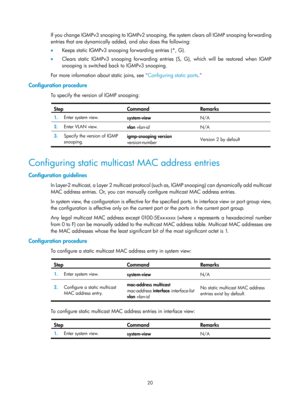 Page 1156 20 
If you change I GMPv3 snooping to I GMPv2 snooping, the system clears all I GMP snooping for warding 
entries that are dynamically added, and also does the following:  
•  Keeps static IGMPv3 snooping  forwarding entries (*, G). 
•   Clears static IGMPv3 snooping forwarding entries (S, G), which will be restored when IGMP 
snooping is switched back to IGMPv3 snooping. 
For more information about static joins, see  Configuring static ports.
  
Configuration procedure 
To specify the version of IGMP...