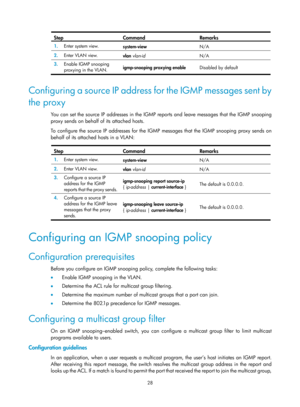 Page 1164 28 
Step Command Remarks 
1.  Enter system view. 
system-view  N/A 
2.  Enter VLAN view. 
vlan vlan-id   N/A 
3.  Enable IGMP snooping 
proxying in the VLAN.  igmp-snooping proxying enable 
Disabled by default 
 
Configuring a source IP address for the IGMP messages sent by 
the proxy 
You can set the source IP addresses in the IGMP reports and leave messages that the IGMP snooping 
proxy sends on behalf of its attached hosts.  
To configure the source IP addresses for the IGMP messages that the IGMP...