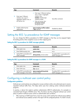 Page 1169 33 
Step Command Remarks  
2.  Enter Layer 2 Ethernet 
interface view, Layer 2 
aggregate interface view, or 
port group view.  
• Enter Layer 2 Ethernet interface 
view or Layer 2 aggregate 
interface view: 
interface  interface-type  
interface-number  
• Enter port group view: 
port-group  manual 
port-group-name   Use either command.
 
3.  Enable multicast group 
replacement.   igmp-snooping overflow-replace 
[
 vlan  vlan-list ]  Disabled by default.
 
 
Setting the 802.1p precedence for IGMP...