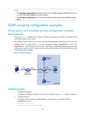 Page 1172 36 
  NOTE: 
•  The  reset igmp-snooping group  command works only on an IGMP snooping–enabled VLAN, but no
t
in a VLAN with IGMP enabled on its VLAN interface.  
•   The  reset igmp-snooping group  command cannot remove the static group entries of IGMP snooping 
groups. 
 
IGMP snooping configuration examples 
Group policy and simulated joining configuration example 
Network requirements 
As shown in  Figure 14, I G M P v 2  r u n s  o n  R o u t e r  A ,  I G M P v 2  s n o o p i n g  r u n s  o n...
