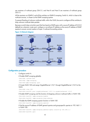 Page 1178 42 
are receivers of multicast group 224.1.1.1, and Host B and Host D are receivers of multicast group 
2 2 5 .1.1.1.  
All the receivers run IGMPv2, and all the switches run IGMPv2 snooping. Switch A, which is close to the 
multicast sources, is chosen as the IGMP snooping querier. 
To prevent flooding of unknown multicast traffic within the VLAN, be sure to configure all the switches to 
drop unknown multicast data packets.  
Because a switch does not enlist a port that has heard an IGMP query with a...