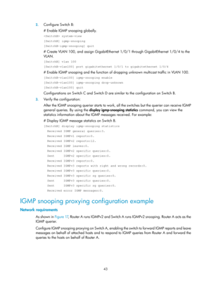 Page 1179 43 
2.
 
Configure Switch B:  
# Enable IGMP snooping globally.  
 system-view 
[SwitchB] igmp-snooping 
[SwitchB-igmp-snooping] quit 
# Create VLAN 100, and assign GigabitEthernet 1/0/1 through GigabitEthernet 1/0/4 to the 
VLAN. 
[SwitchB] vlan 100 
[SwitchB-vlan100] port gigabitethernet 1/0/1 to gigabitethernet 1/0/4 
# Enable IGMP snooping and the function of dro pping unknown multicast traffic in VLAN 100.  
[SwitchB-vlan100] igmp-snooping enable 
[SwitchB-vlan100] igmp-snooping drop-unknown...