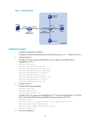 Page 1180 44 
Figure 17  Network diagram 
 
 
Configuration procedure 
1. Configure IP addresses for interfaces: 
Configure an IP address and subnet mask for each interface as per  Figure 17. (Details not shown.) 
2. Configure Router A: 
# Enable IP multicast routing, enable PIM-DM  on each interface, and enable IGMP on 
GigabitEthernet 1/0/1. 
 system-view 
[RouterA] multicast routing-enable 
[RouterA] interface gigabitethernet 1/0/1 
[RouterA-GigabitEthernet1/0/1] igmp enable 
[RouterA-GigabitEthernet1/0/1] pim...