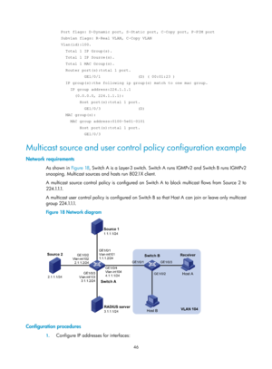 Page 1182 46 
  Port flags: D-Dynamic port, S-Static port, C-Copy port, P-PIM port 
  Subvlan flags: R-Real VLAN, C-Copy VLAN 
  Vlan(id):100. 
    Total 1 IP Group(s). 
    Total 1 IP Source(s). 
    Total 1 MAC Group(s). 
    Router port(s):total 1 port. 
            GE1/0/1                (D) ( 00:01:23 ) 
    IP group(s):the following ip group(s) match to one mac group. 
      IP group address:224.1.1.1 
        (0.0.0.0, 224.1.1.1): 
          Host port(s):total 1 port. 
            GE1/0/3...