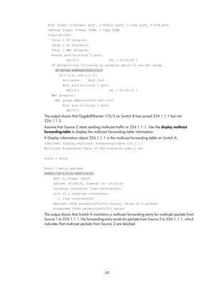 Page 1186 50 
  Port flags: D-Dynamic port, S-Static port, C-Copy port, P-PIM port 
  Subvlan flags: R-Real VLAN, C-Copy VLAN 
  Vlan(id):104. 
    Total 1 IP Group(s). 
    Total 1 IP Source(s). 
    Total 1 MAC Group(s). 
    Router port(s):total 1 port. 
            GE1/0/1                (D) ( 00:01:30 ) 
    IP group(s):the following ip group(s) match to one mac group. 
      IP group address:224.1.1.1 
        (0.0.0.0, 224.1.1.1): 
          Attribute:    Host Port 
          Host port(s):total 1 port....