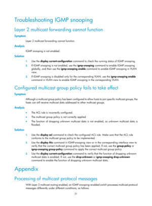 Page 1187 51 
Troubleshooting IGMP snooping 
Layer 2 multicast forwarding cannot function 
Symptom 
Layer 2 multicast forwarding cannot function.  
Analysis 
IGMP snooping is not enabled. 
Solution 
1. Use the  display current-configuration  command to check the running  status of IGMP snooping.  
2. If IGMP snooping is not enabled, use the  igmp-snooping command to enable IGMP snooping 
globally, and then use the  igmp-snooping enable command to enable IGMP snooping in VLAN 
view.  
3.  If IGMP snooping is...