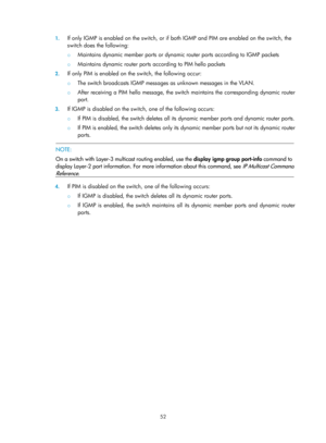 Page 1188 52 
1.
 
If only IGMP is enabled on the switch, or if  both IGMP and PIM are enabled on the switch, the 
switch does the following: 
{  Maintains dynamic member ports or dynamic  router ports according to IGMP packets  
{ Maintains dynamic router ports according to PIM hello packets 
2. If only PIM is enabled on the switch, the following occur: 
{  The switch broadcasts IGMP messages as unknown messages in the VLAN.  
{ After receiving a PIM hello message, the switch maintains the corresponding dynamic...